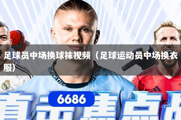 足球员中场换球袜视频（足球运动员中场换衣服）