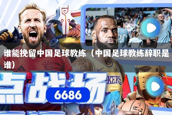 谁能挽留中国足球教练（中国足球教练辞职是谁）