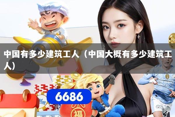中国有多少建筑工人（中国大概有多少建筑工人）