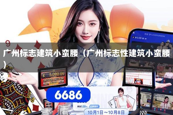 广州标志建筑小蛮腰（广州标志性建筑小蛮腰）