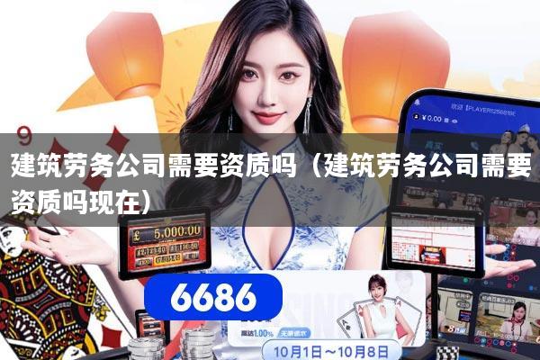 建筑劳务公司需要资质吗（建筑劳务公司需要资质吗现在）