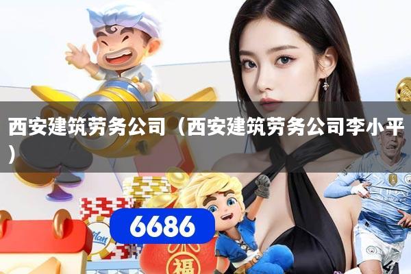 西安建筑劳务公司（西安建筑劳务公司李小平）