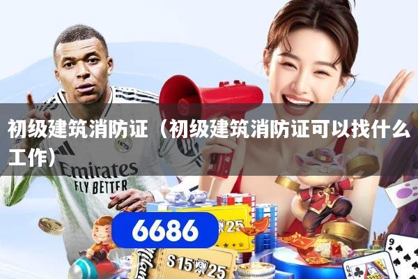 初级建筑消防证（初级建筑消防证可以找什么工作）