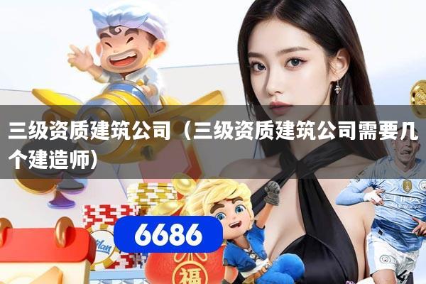 三级资质建筑公司（三级资质建筑公司需要几个建造师）
